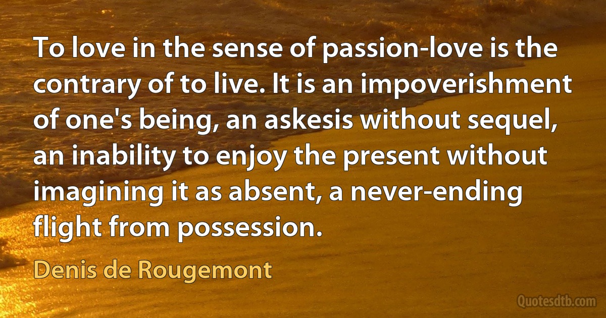 To love in the sense of passion-love is the contrary of to live. It is an impoverishment of one's being, an askesis without sequel, an inability to enjoy the present without imagining it as absent, a never-ending flight from possession. (Denis de Rougemont)