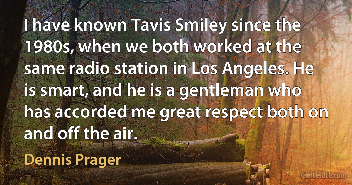 I have known Tavis Smiley since the 1980s, when we both worked at the same radio station in Los Angeles. He is smart, and he is a gentleman who has accorded me great respect both on and off the air. (Dennis Prager)