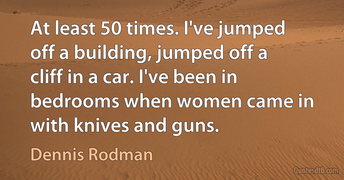 At least 50 times. I've jumped off a building, jumped off a cliff in a car. I've been in bedrooms when women came in with knives and guns. (Dennis Rodman)