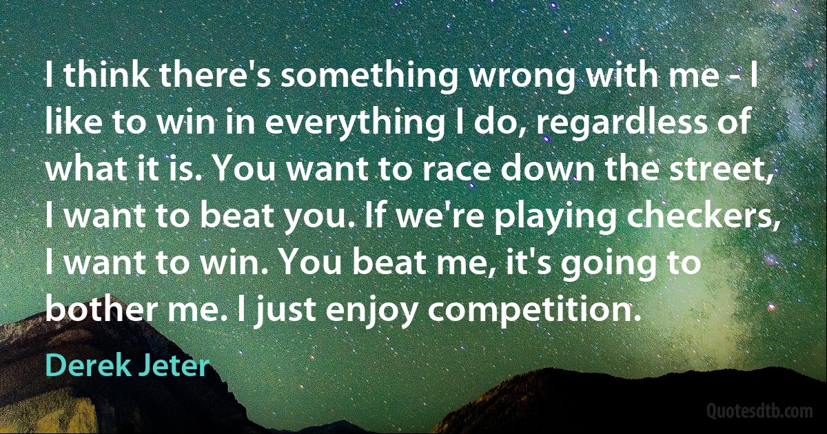 I think there's something wrong with me - I like to win in everything I do, regardless of what it is. You want to race down the street, I want to beat you. If we're playing checkers, I want to win. You beat me, it's going to bother me. I just enjoy competition. (Derek Jeter)