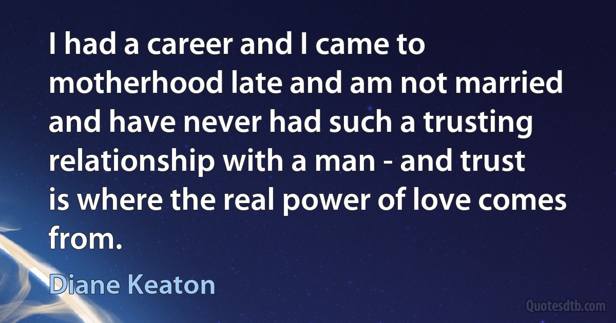 I had a career and I came to motherhood late and am not married and have never had such a trusting relationship with a man - and trust is where the real power of love comes from. (Diane Keaton)