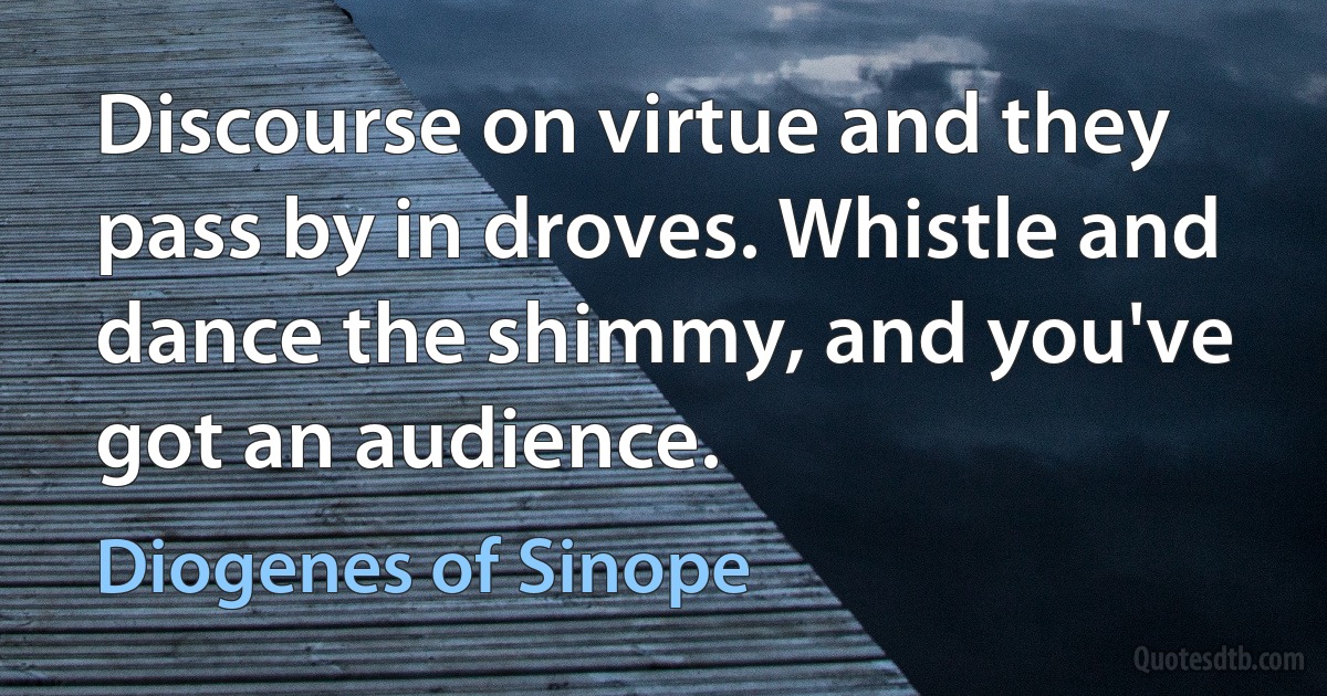 Discourse on virtue and they pass by in droves. Whistle and dance the shimmy, and you've got an audience. (Diogenes of Sinope)