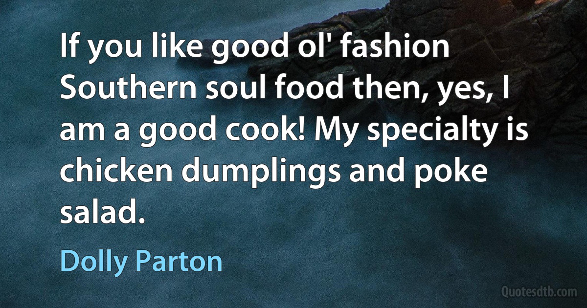 If you like good ol' fashion Southern soul food then, yes, I am a good cook! My specialty is chicken dumplings and poke salad. (Dolly Parton)