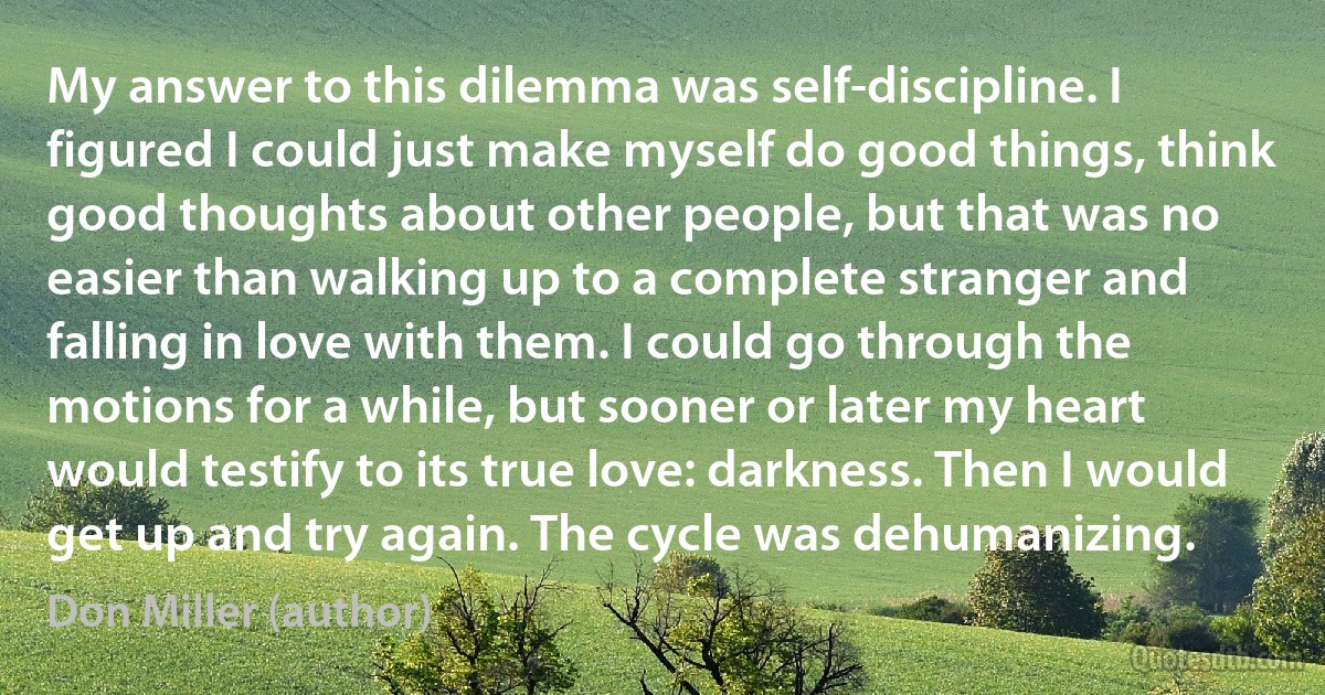 My answer to this dilemma was self-discipline. I figured I could just make myself do good things, think good thoughts about other people, but that was no easier than walking up to a complete stranger and falling in love with them. I could go through the motions for a while, but sooner or later my heart would testify to its true love: darkness. Then I would get up and try again. The cycle was dehumanizing. (Don Miller (author))