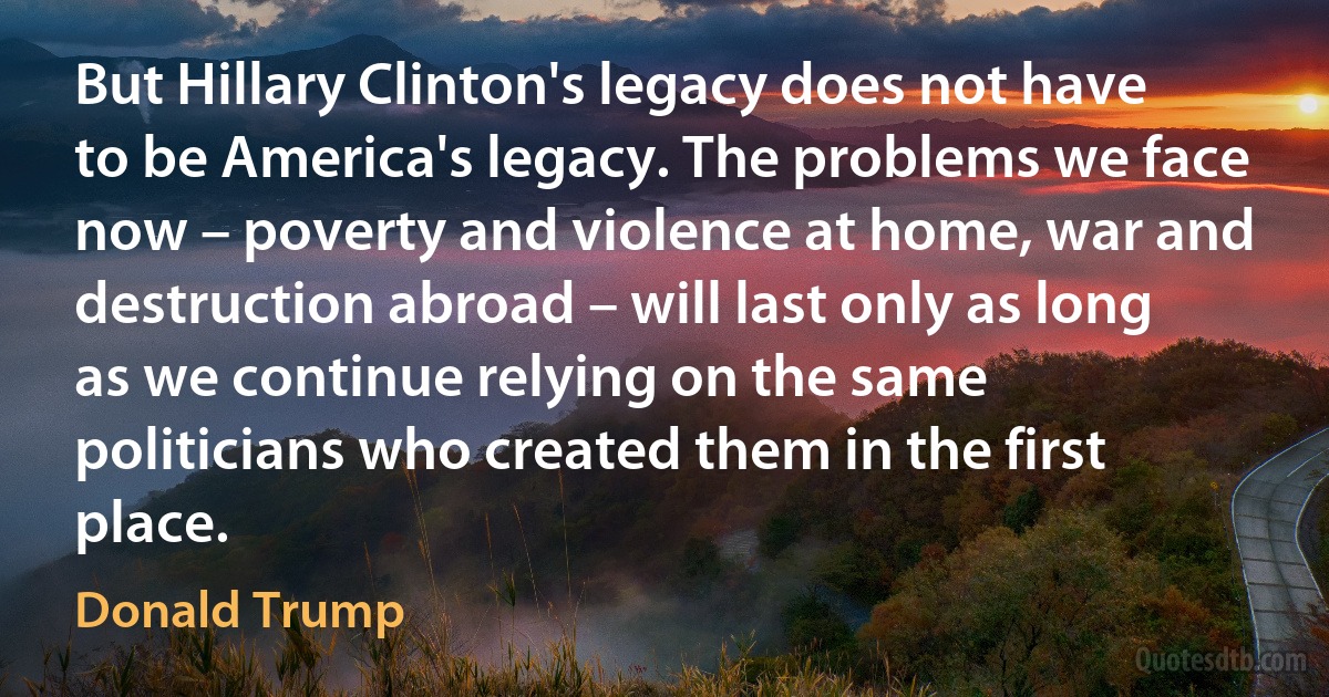 But Hillary Clinton's legacy does not have to be America's legacy. The problems we face now – poverty and violence at home, war and destruction abroad – will last only as long as we continue relying on the same politicians who created them in the first place. (Donald Trump)