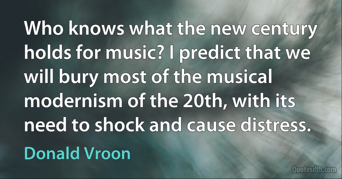 Who knows what the new century holds for music? I predict that we will bury most of the musical modernism of the 20th, with its need to shock and cause distress. (Donald Vroon)