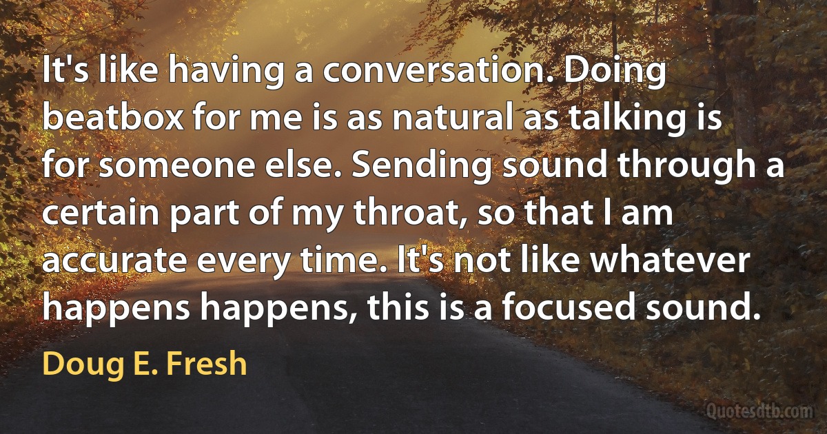 It's like having a conversation. Doing beatbox for me is as natural as talking is for someone else. Sending sound through a certain part of my throat, so that I am accurate every time. It's not like whatever happens happens, this is a focused sound. (Doug E. Fresh)