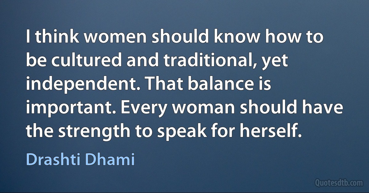 I think women should know how to be cultured and traditional, yet independent. That balance is important. Every woman should have the strength to speak for herself. (Drashti Dhami)