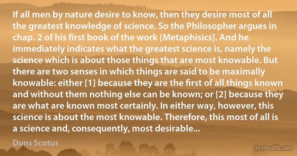 If all men by nature desire to know, then they desire most of all the greatest knowledge of science. So the Philosopher argues in chap. 2 of his first book of the work [Metaphisics]. And he immediately indicates what the greatest science is, namely the science which is about those things that are most knowable. But there are two senses in which things are said to be maximally knowable: either [1] because they are the ﬁrst of all things known and without them nothing else can be known; or [2] because they are what are known most certainly. In either way, however, this science is about the most knowable. Therefore, this most of all is a science and, consequently, most desirable... (Duns Scotus)