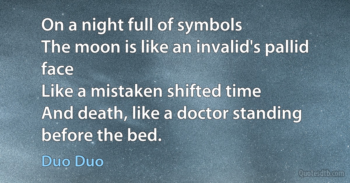 On a night full of symbols
The moon is like an invalid's pallid face
Like a mistaken shifted time
And death, like a doctor standing before the bed. (Duo Duo)