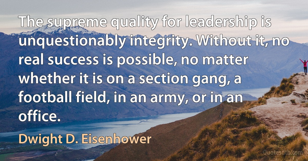 The supreme quality for leadership is unquestionably integrity. Without it, no real success is possible, no matter whether it is on a section gang, a football field, in an army, or in an office. (Dwight D. Eisenhower)