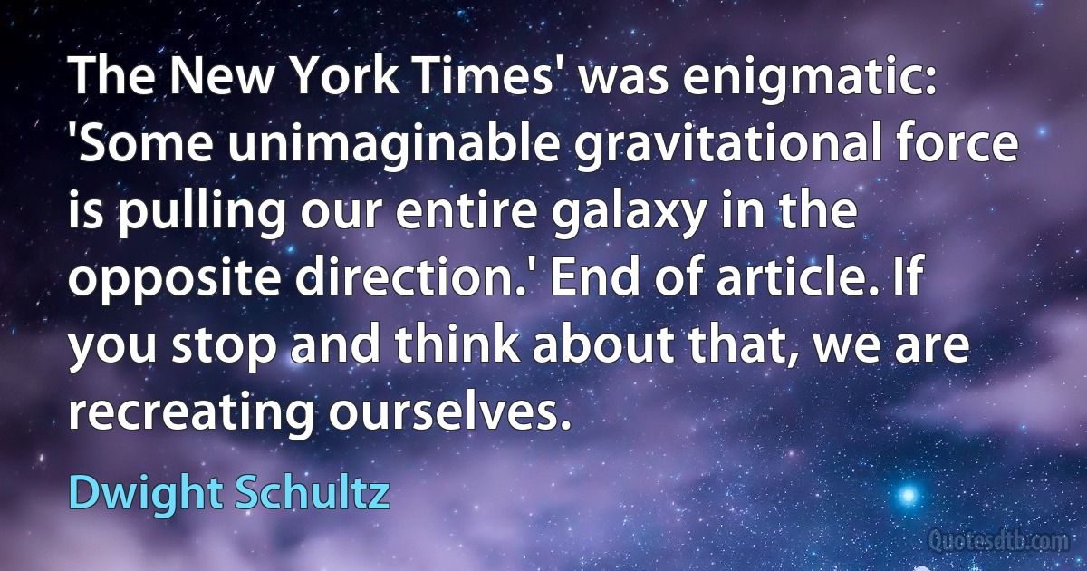 The New York Times' was enigmatic: 'Some unimaginable gravitational force is pulling our entire galaxy in the opposite direction.' End of article. If you stop and think about that, we are recreating ourselves. (Dwight Schultz)