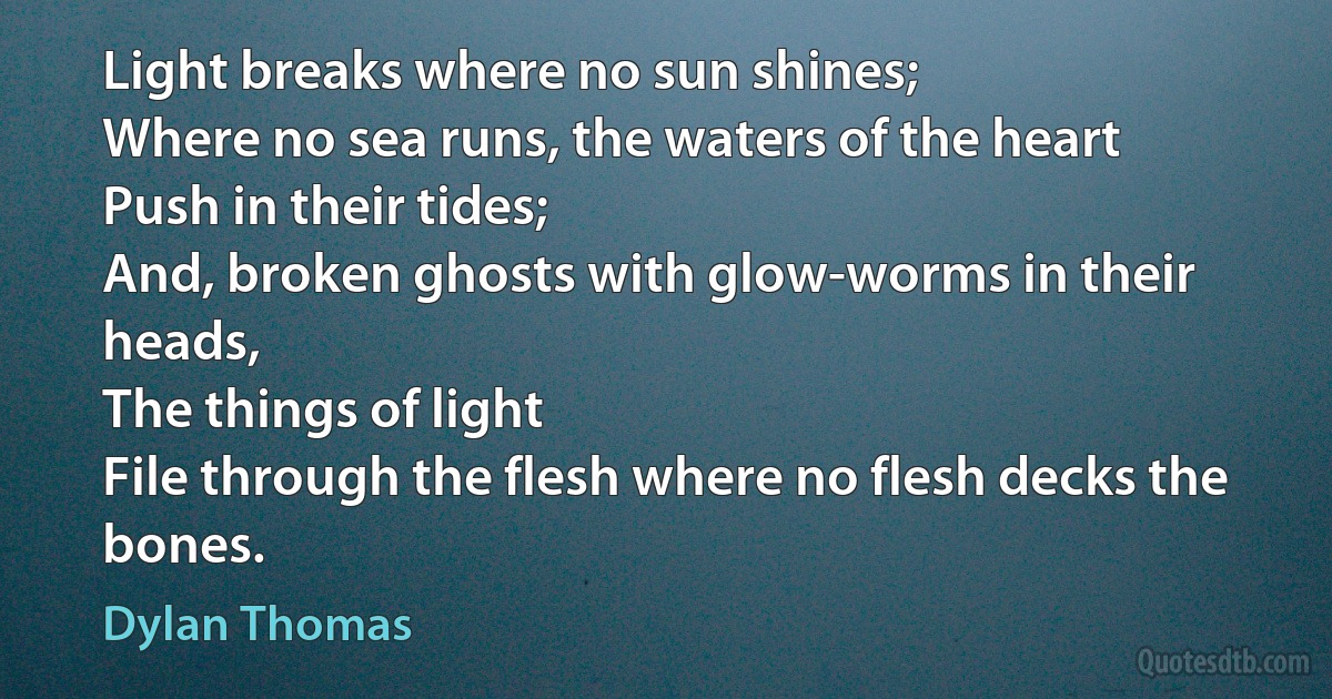 Light breaks where no sun shines;
Where no sea runs, the waters of the heart
Push in their tides;
And, broken ghosts with glow-worms in their heads,
The things of light
File through the flesh where no flesh decks the bones. (Dylan Thomas)