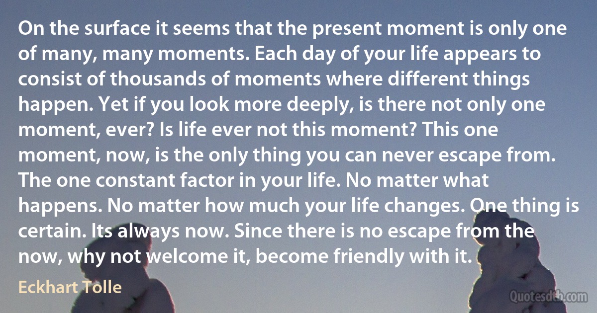 On the surface it seems that the present moment is only one of many, many moments. Each day of your life appears to consist of thousands of moments where different things happen. Yet if you look more deeply, is there not only one moment, ever? Is life ever not this moment? This one moment, now, is the only thing you can never escape from. The one constant factor in your life. No matter what happens. No matter how much your life changes. One thing is certain. Its always now. Since there is no escape from the now, why not welcome it, become friendly with it. (Eckhart Tolle)