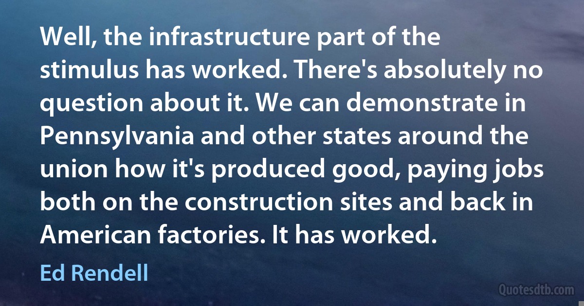 Well, the infrastructure part of the stimulus has worked. There's absolutely no question about it. We can demonstrate in Pennsylvania and other states around the union how it's produced good, paying jobs both on the construction sites and back in American factories. It has worked. (Ed Rendell)