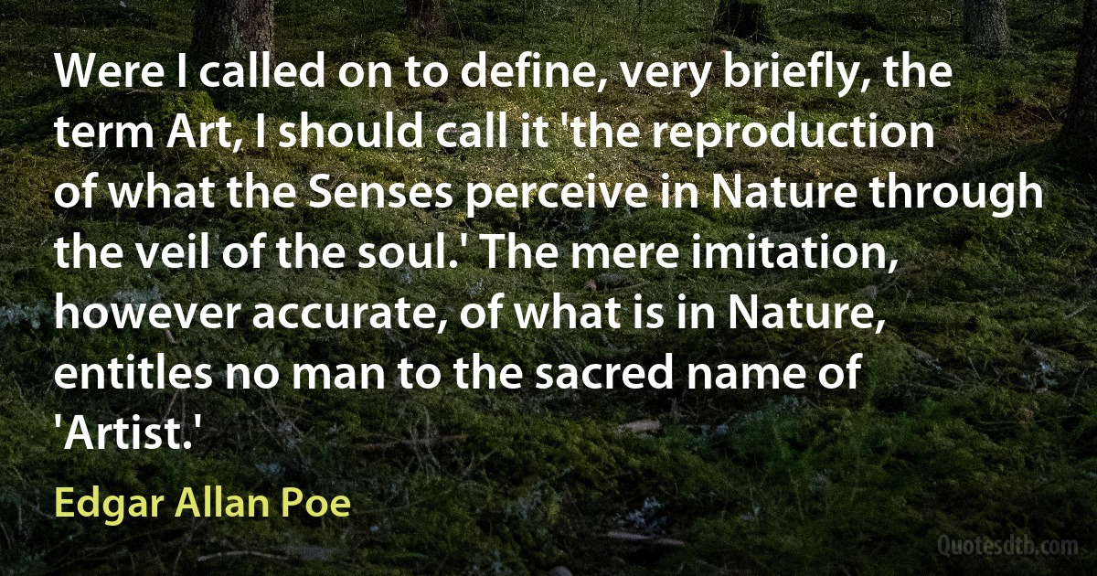 Were I called on to define, very briefly, the term Art, I should call it 'the reproduction of what the Senses perceive in Nature through the veil of the soul.' The mere imitation, however accurate, of what is in Nature, entitles no man to the sacred name of 'Artist.' (Edgar Allan Poe)