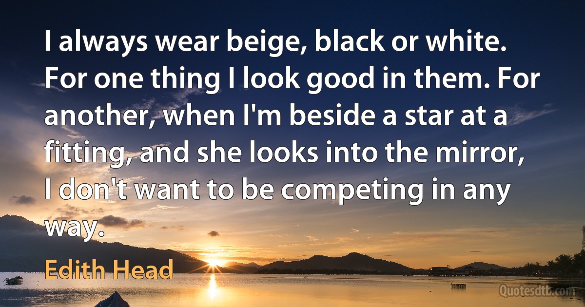 I always wear beige, black or white. For one thing I look good in them. For another, when I'm beside a star at a fitting, and she looks into the mirror, I don't want to be competing in any way. (Edith Head)