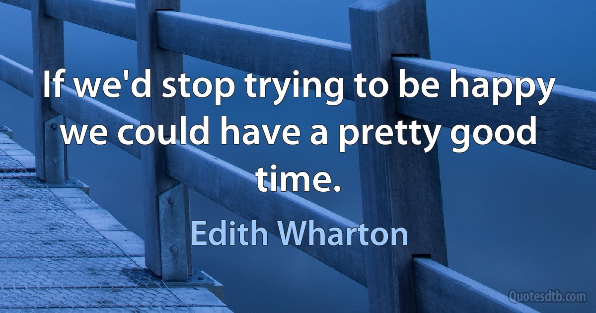 If we'd stop trying to be happy we could have a pretty good time. (Edith Wharton)