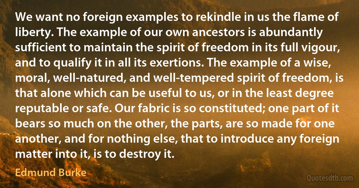 We want no foreign examples to rekindle in us the flame of liberty. The example of our own ancestors is abundantly sufficient to maintain the spirit of freedom in its full vigour, and to qualify it in all its exertions. The example of a wise, moral, well-natured, and well-tempered spirit of freedom, is that alone which can be useful to us, or in the least degree reputable or safe. Our fabric is so constituted; one part of it bears so much on the other, the parts, are so made for one another, and for nothing else, that to introduce any foreign matter into it, is to destroy it. (Edmund Burke)