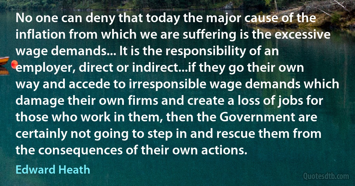 No one can deny that today the major cause of the inflation from which we are suffering is the excessive wage demands... It is the responsibility of an employer, direct or indirect...if they go their own way and accede to irresponsible wage demands which damage their own firms and create a loss of jobs for those who work in them, then the Government are certainly not going to step in and rescue them from the consequences of their own actions. (Edward Heath)