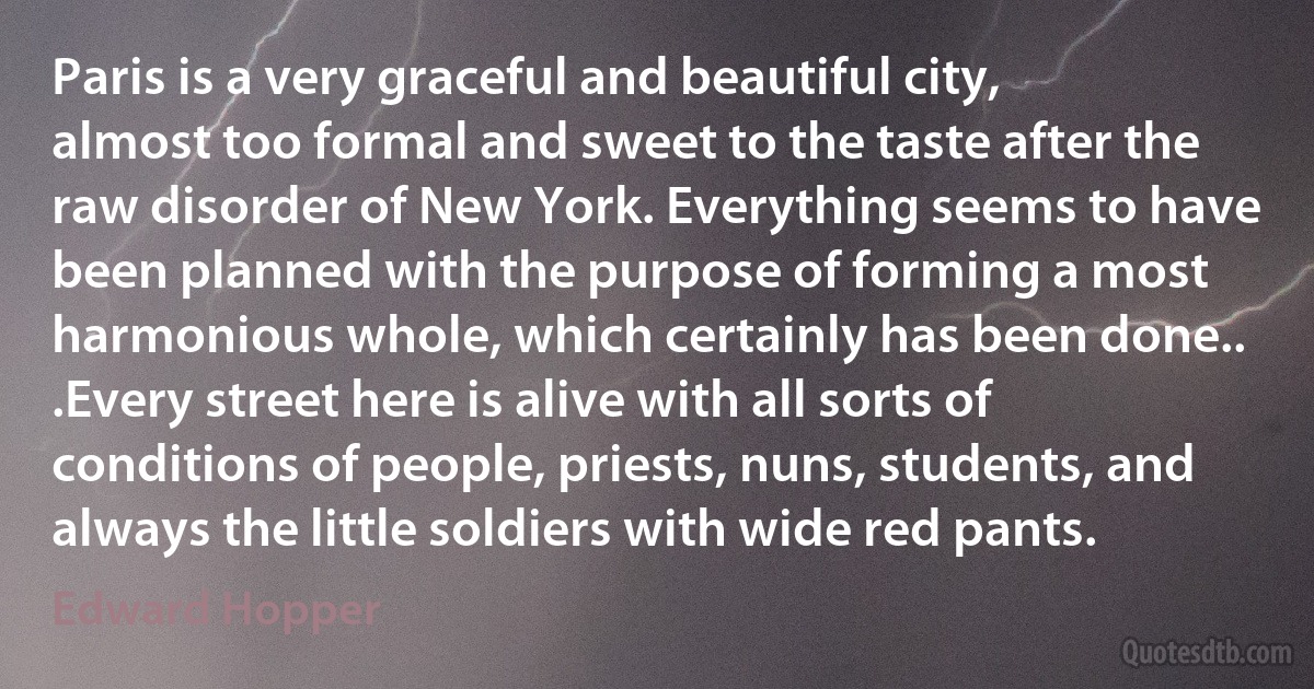 Paris is a very graceful and beautiful city, almost too formal and sweet to the taste after the raw disorder of New York. Everything seems to have been planned with the purpose of forming a most harmonious whole, which certainly has been done.. .Every street here is alive with all sorts of conditions of people, priests, nuns, students, and always the little soldiers with wide red pants. (Edward Hopper)