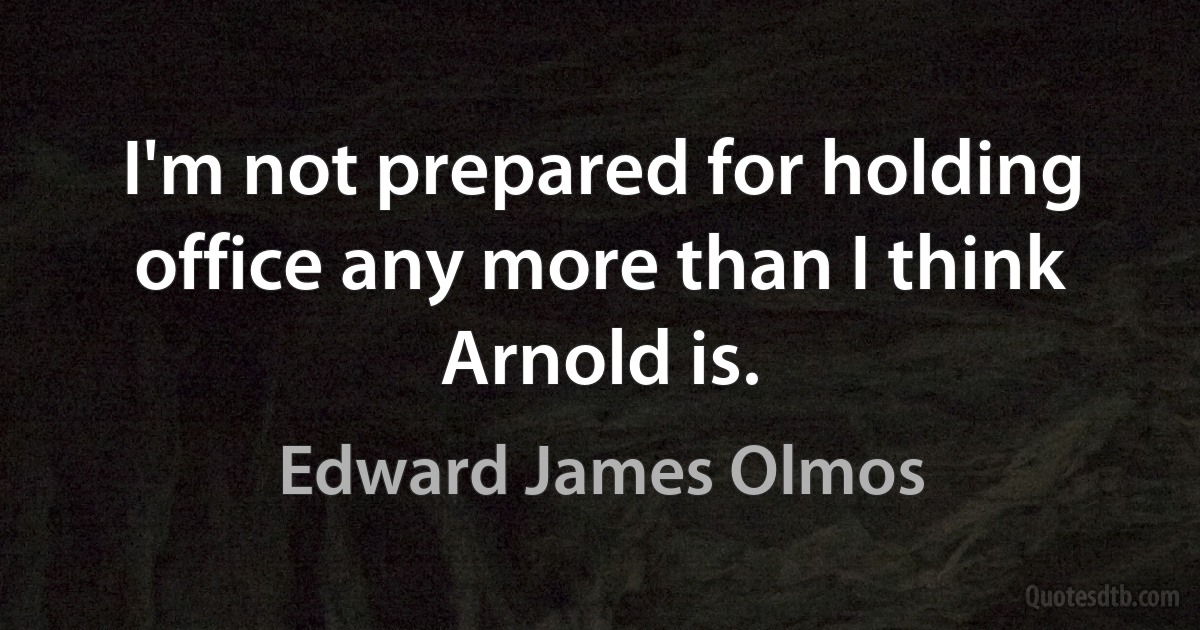 I'm not prepared for holding office any more than I think Arnold is. (Edward James Olmos)