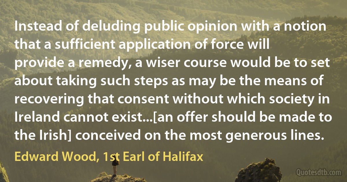 Instead of deluding public opinion with a notion that a sufficient application of force will provide a remedy, a wiser course would be to set about taking such steps as may be the means of recovering that consent without which society in Ireland cannot exist...[an offer should be made to the Irish] conceived on the most generous lines. (Edward Wood, 1st Earl of Halifax)