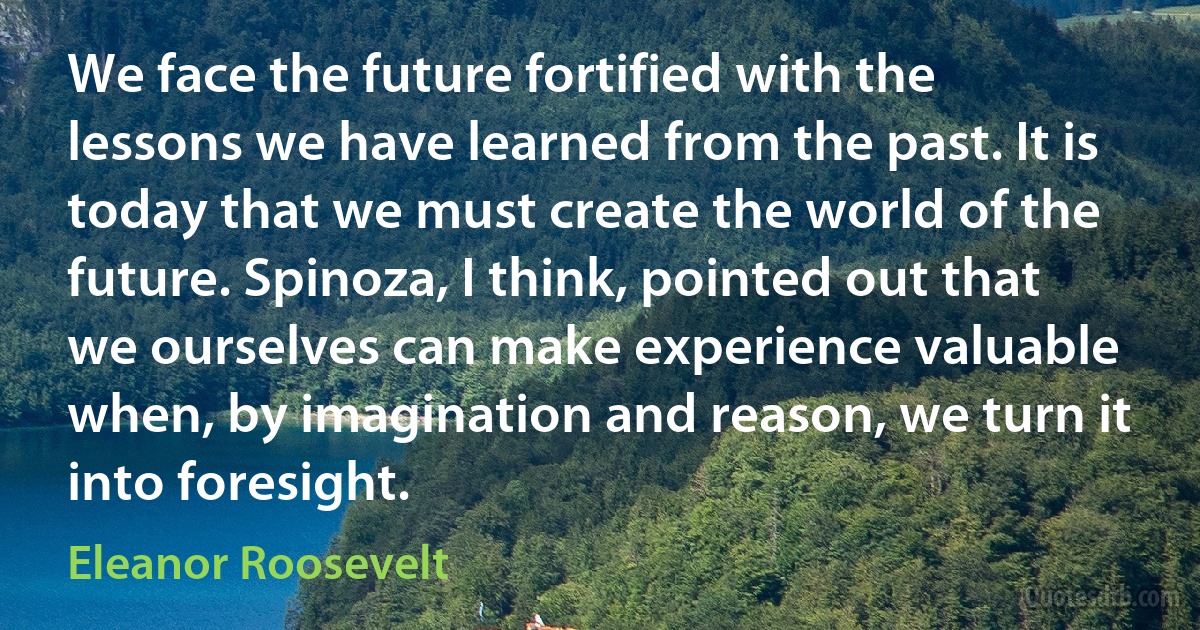 We face the future fortified with the lessons we have learned from the past. It is today that we must create the world of the future. Spinoza, I think, pointed out that we ourselves can make experience valuable when, by imagination and reason, we turn it into foresight. (Eleanor Roosevelt)