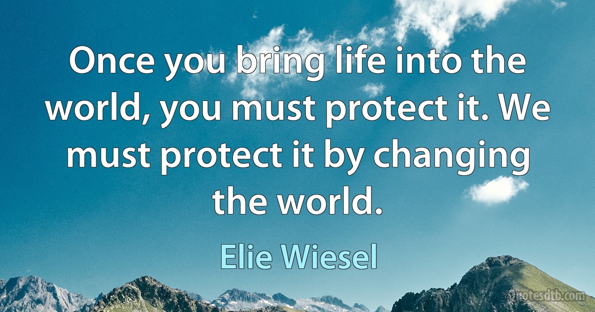 Once you bring life into the world, you must protect it. We must protect it by changing the world. (Elie Wiesel)