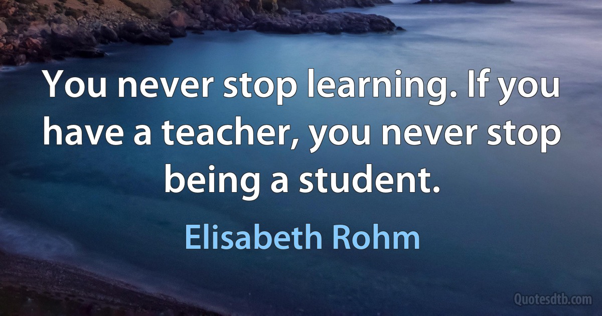 You never stop learning. If you have a teacher, you never stop being a student. (Elisabeth Rohm)