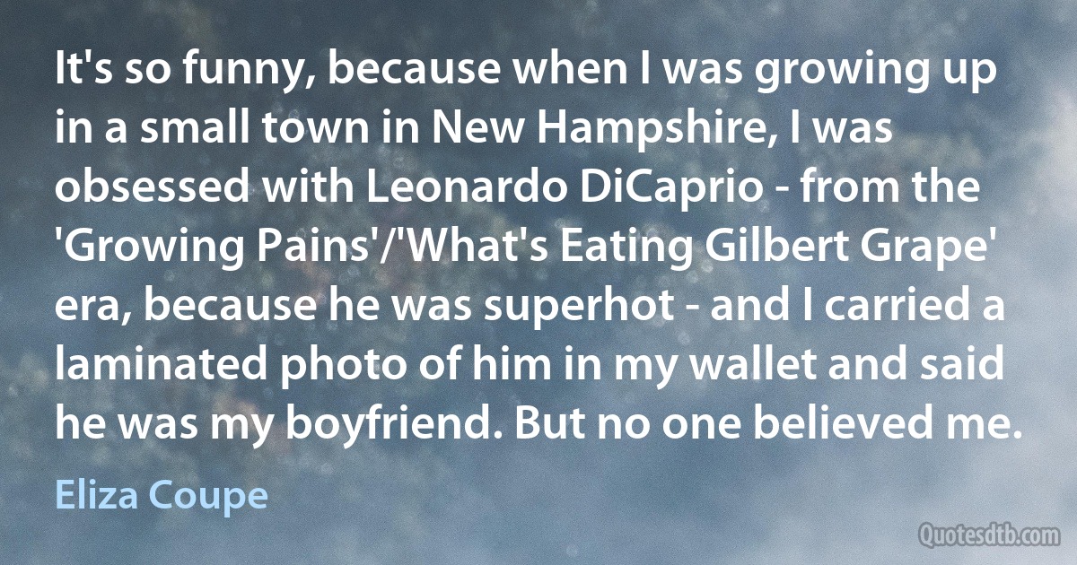 It's so funny, because when I was growing up in a small town in New Hampshire, I was obsessed with Leonardo DiCaprio - from the 'Growing Pains'/'What's Eating Gilbert Grape' era, because he was superhot - and I carried a laminated photo of him in my wallet and said he was my boyfriend. But no one believed me. (Eliza Coupe)