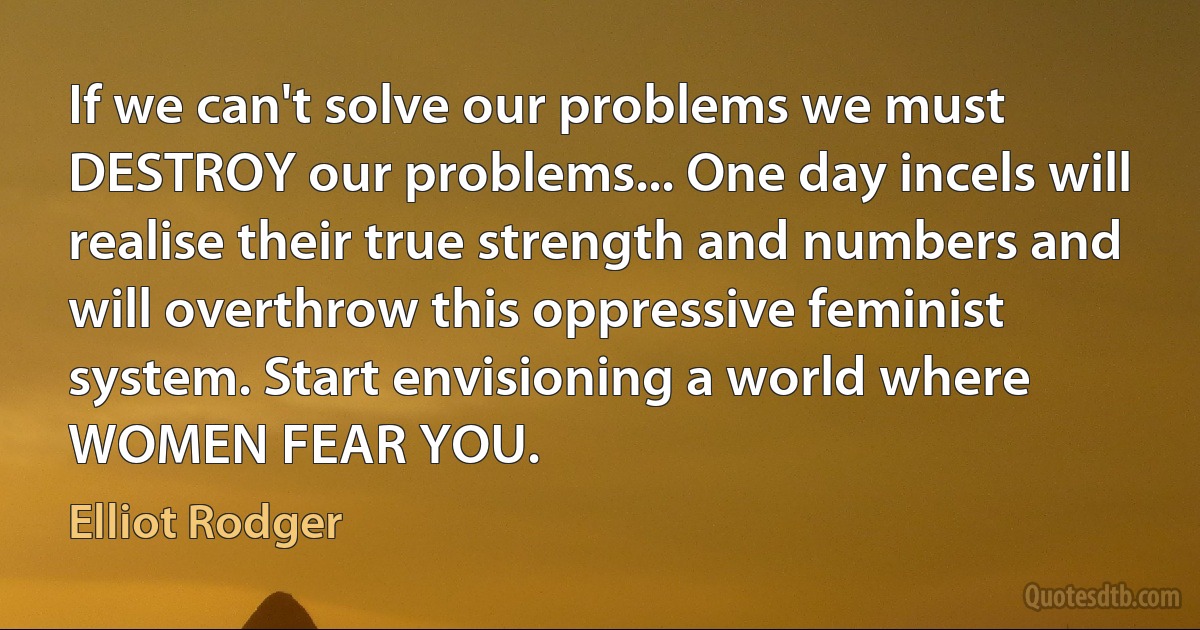 If we can't solve our problems we must DESTROY our problems... One day incels will realise their true strength and numbers and will overthrow this oppressive feminist system. Start envisioning a world where WOMEN FEAR YOU. (Elliot Rodger)