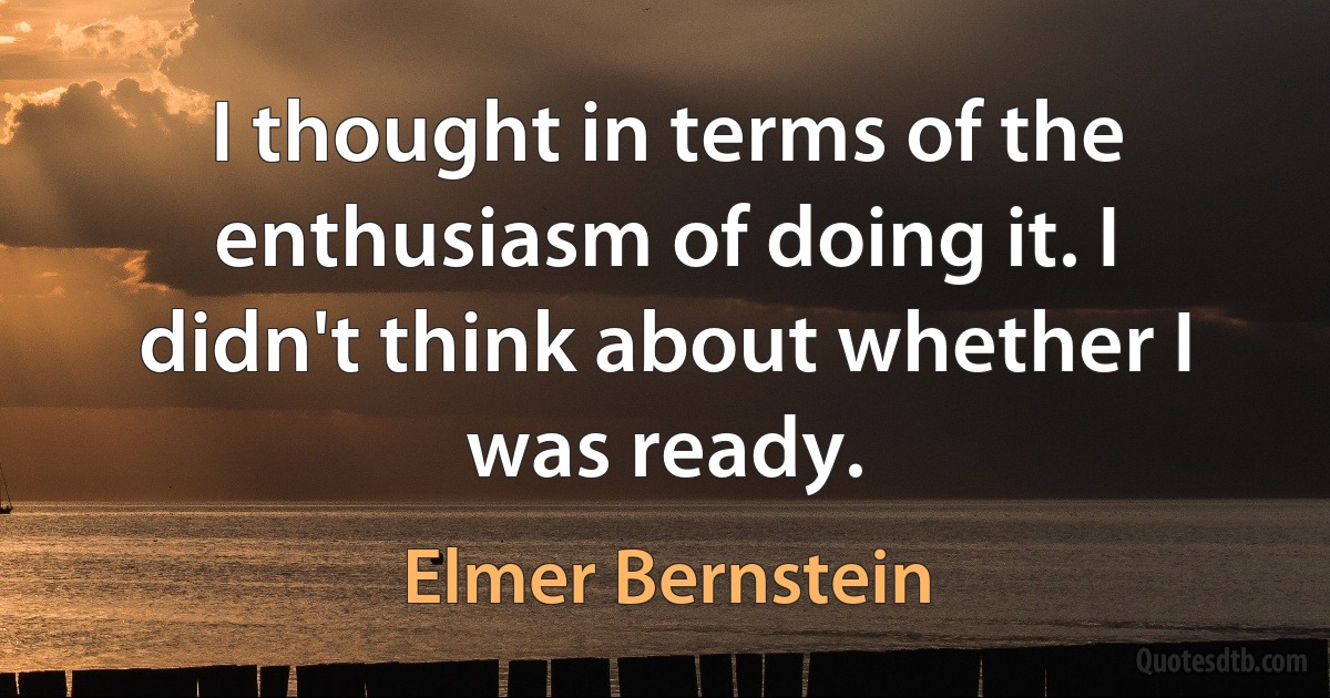 I thought in terms of the enthusiasm of doing it. I didn't think about whether I was ready. (Elmer Bernstein)