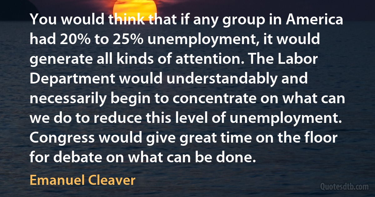 You would think that if any group in America had 20% to 25% unemployment, it would generate all kinds of attention. The Labor Department would understandably and necessarily begin to concentrate on what can we do to reduce this level of unemployment. Congress would give great time on the floor for debate on what can be done. (Emanuel Cleaver)