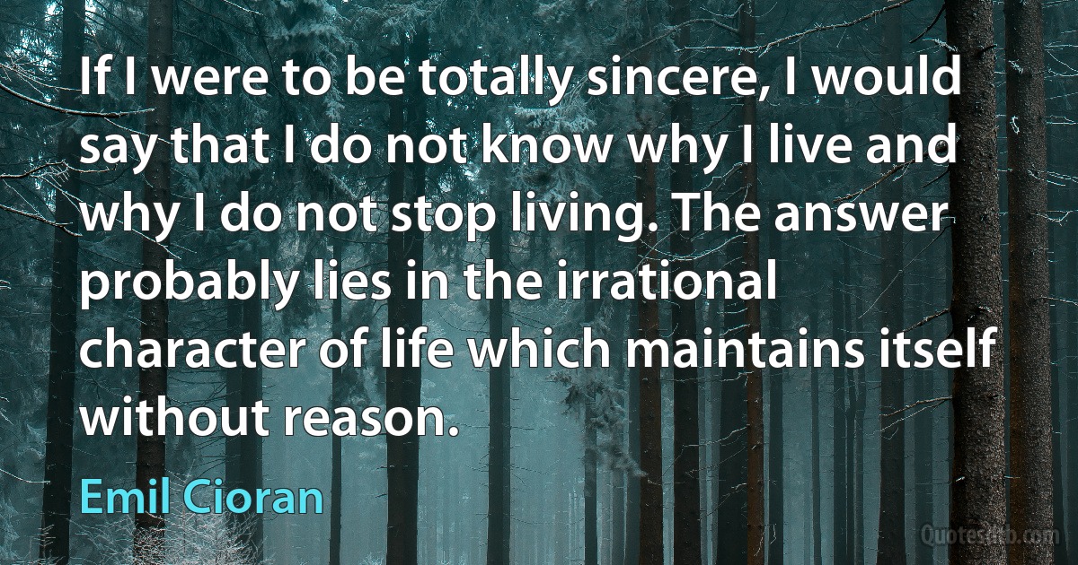 If I were to be totally sincere, I would say that I do not know why I live and why I do not stop living. The answer probably lies in the irrational character of life which maintains itself without reason. (Emil Cioran)