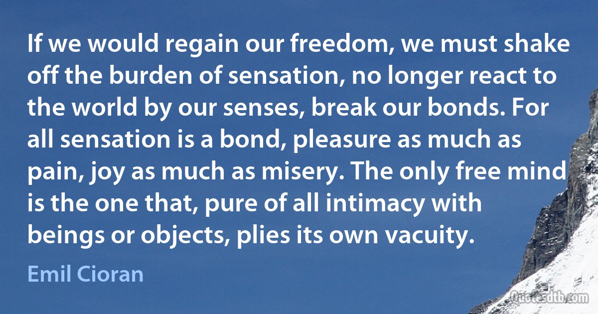 If we would regain our freedom, we must shake off the burden of sensation, no longer react to the world by our senses, break our bonds. For all sensation is a bond, pleasure as much as pain, joy as much as misery. The only free mind is the one that, pure of all intimacy with beings or objects, plies its own vacuity. (Emil Cioran)