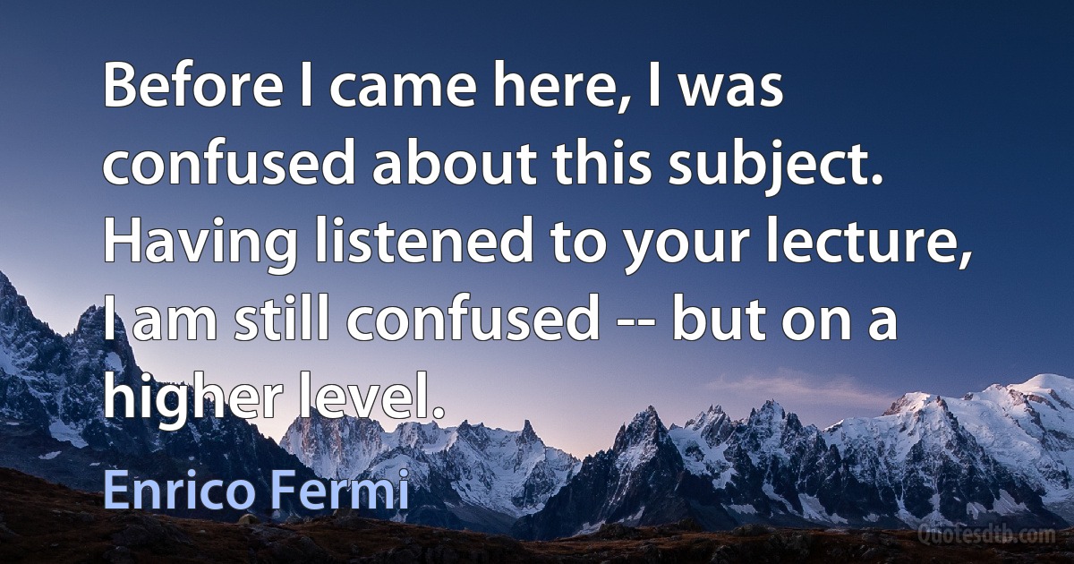 Before I came here, I was confused about this subject. Having listened to your lecture, I am still confused -- but on a higher level. (Enrico Fermi)