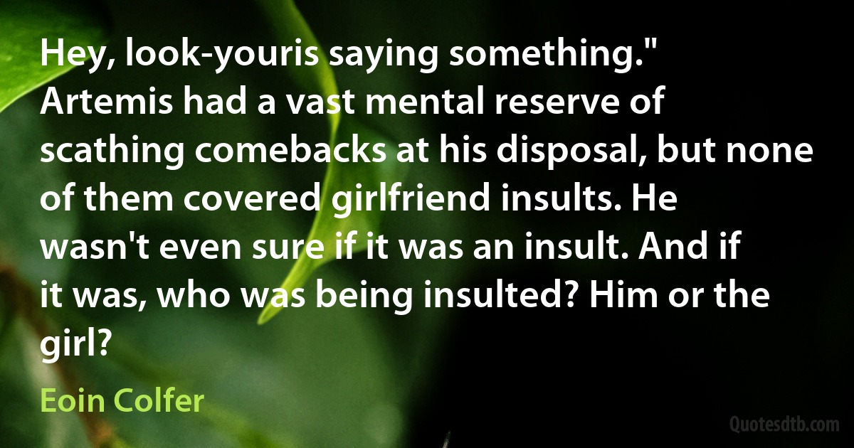 Hey, look-youris saying something."
Artemis had a vast mental reserve of scathing comebacks at his disposal, but none of them covered girlfriend insults. He wasn't even sure if it was an insult. And if it was, who was being insulted? Him or the girl? (Eoin Colfer)