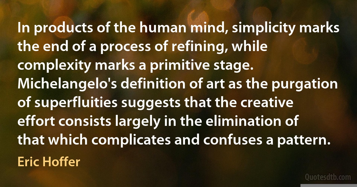 In products of the human mind, simplicity marks the end of a process of refining, while complexity marks a primitive stage. Michelangelo's definition of art as the purgation of superfluities suggests that the creative effort consists largely in the elimination of that which complicates and confuses a pattern. (Eric Hoffer)