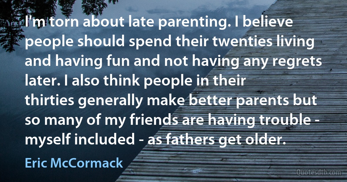 I'm torn about late parenting. I believe people should spend their twenties living and having fun and not having any regrets later. I also think people in their thirties generally make better parents but so many of my friends are having trouble - myself included - as fathers get older. (Eric McCormack)