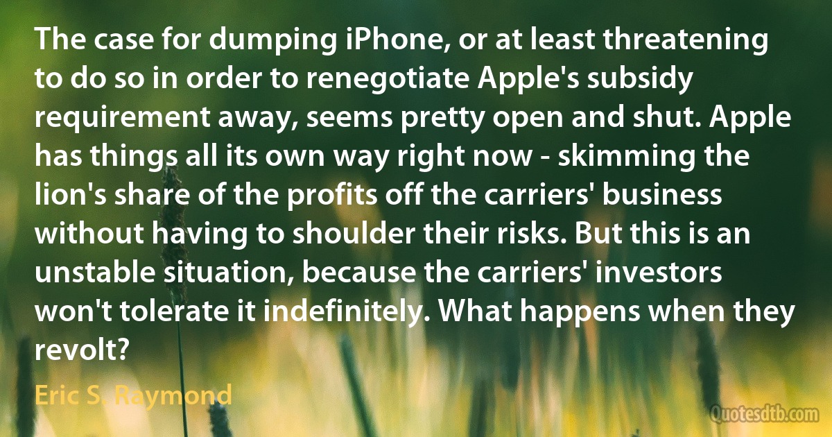 The case for dumping iPhone, or at least threatening to do so in order to renegotiate Apple's subsidy requirement away, seems pretty open and shut. Apple has things all its own way right now - skimming the lion's share of the profits off the carriers' business without having to shoulder their risks. But this is an unstable situation, because the carriers' investors won't tolerate it indefinitely. What happens when they revolt? (Eric S. Raymond)