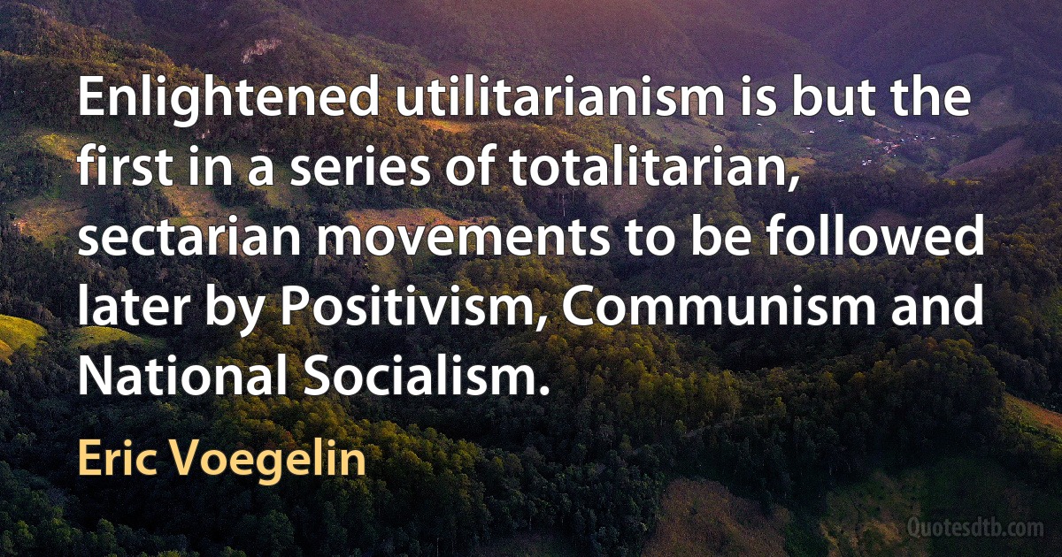 Enlightened utilitarianism is but the first in a series of totalitarian, sectarian movements to be followed later by Positivism, Communism and National Socialism. (Eric Voegelin)