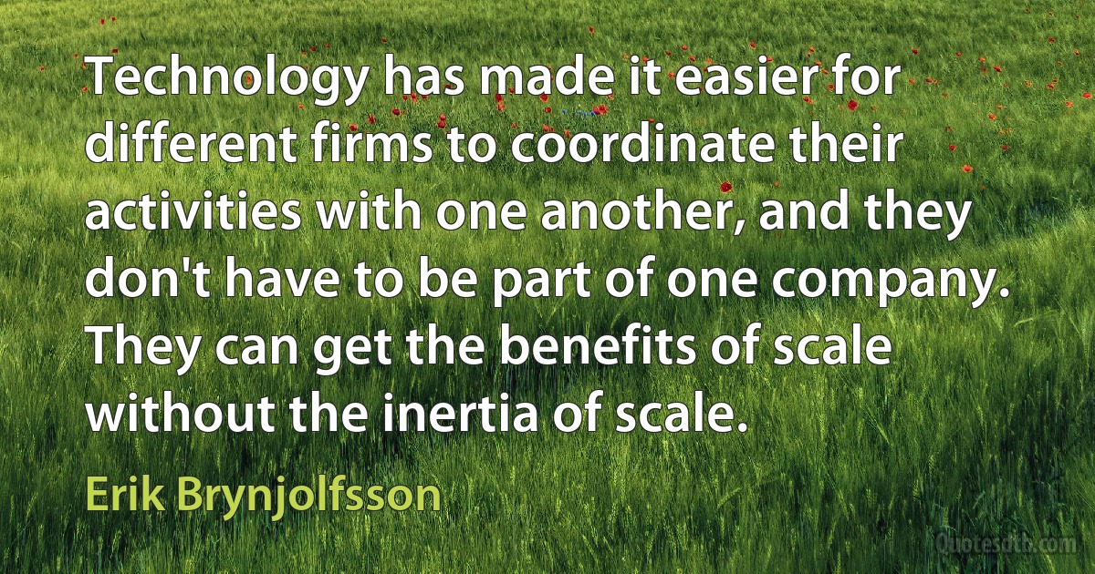 Technology has made it easier for different firms to coordinate their activities with one another, and they don't have to be part of one company. They can get the benefits of scale without the inertia of scale. (Erik Brynjolfsson)