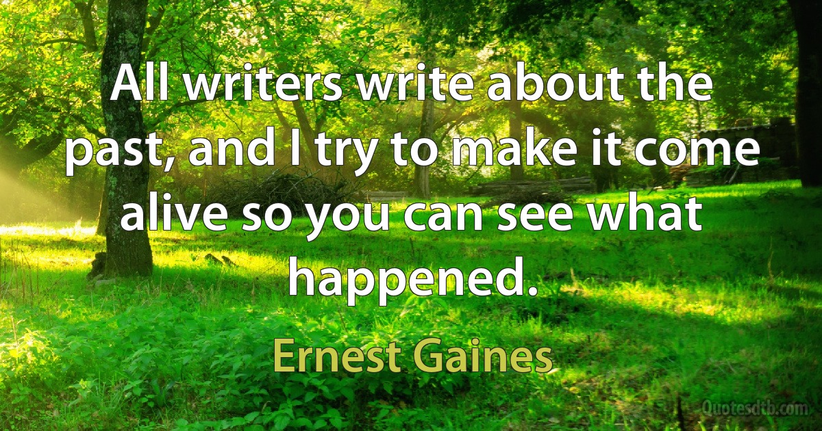 All writers write about the past, and I try to make it come alive so you can see what happened. (Ernest Gaines)