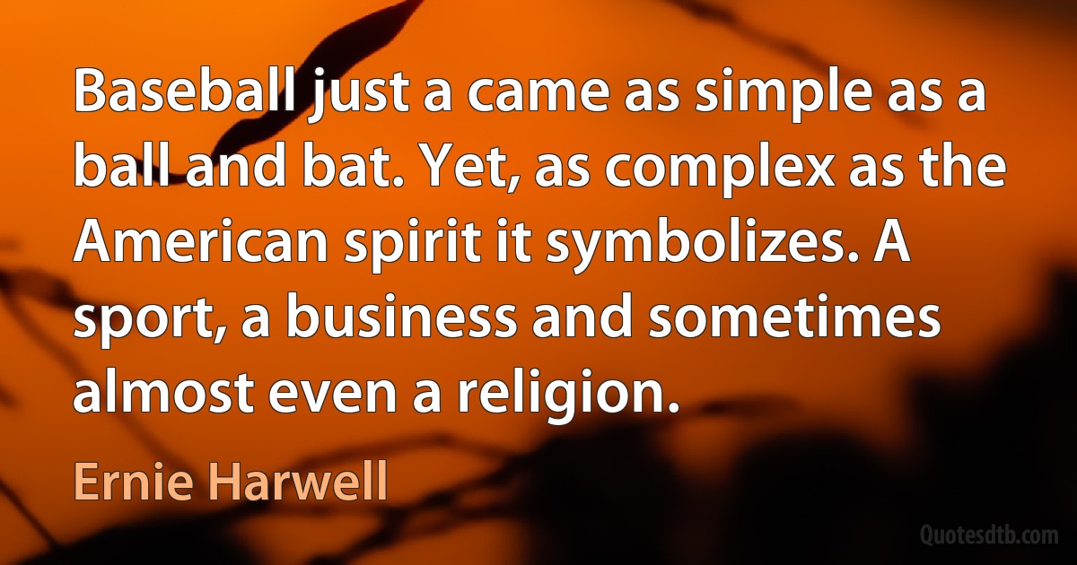 Baseball just a came as simple as a ball and bat. Yet, as complex as the American spirit it symbolizes. A sport, a business and sometimes almost even a religion. (Ernie Harwell)