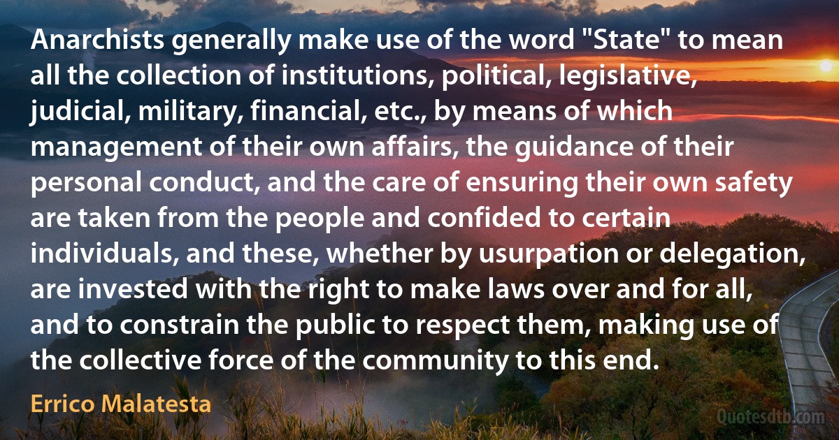 Anarchists generally make use of the word "State" to mean all the collection of institutions, political, legislative, judicial, military, financial, etc., by means of which management of their own affairs, the guidance of their personal conduct, and the care of ensuring their own safety are taken from the people and confided to certain individuals, and these, whether by usurpation or delegation, are invested with the right to make laws over and for all, and to constrain the public to respect them, making use of the collective force of the community to this end. (Errico Malatesta)