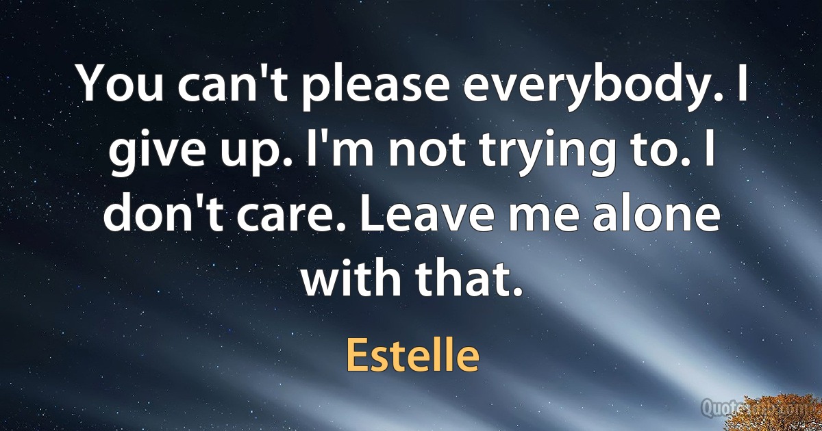 You can't please everybody. I give up. I'm not trying to. I don't care. Leave me alone with that. (Estelle)