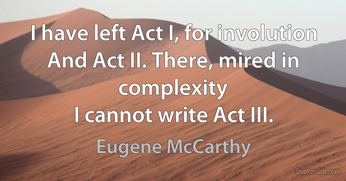 I have left Act I, for involution
And Act II. There, mired in complexity
I cannot write Act III. (Eugene McCarthy)