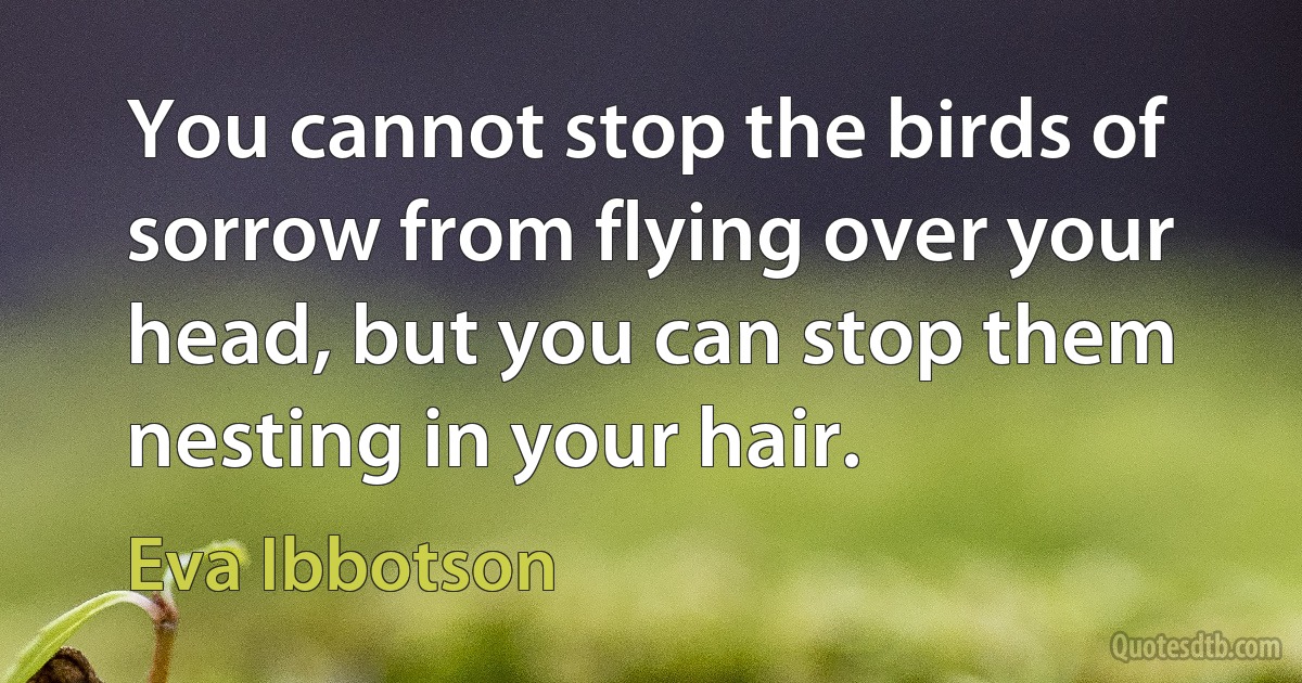 You cannot stop the birds of sorrow from flying over your head, but you can stop them nesting in your hair. (Eva Ibbotson)