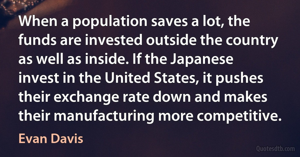 When a population saves a lot, the funds are invested outside the country as well as inside. If the Japanese invest in the United States, it pushes their exchange rate down and makes their manufacturing more competitive. (Evan Davis)